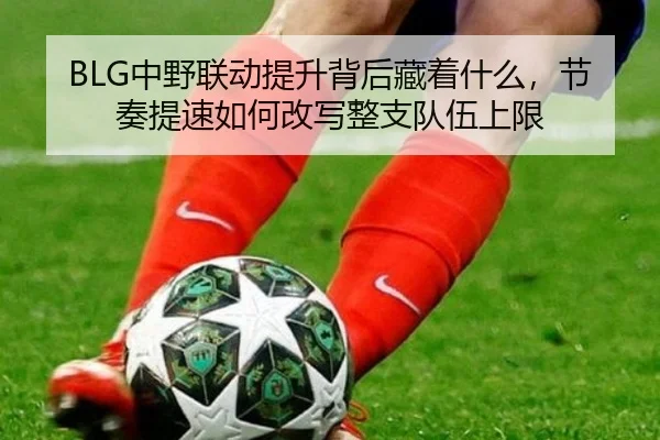 BLG中野联动提升背后藏着什么，节奏提速如何改写整支队伍上限